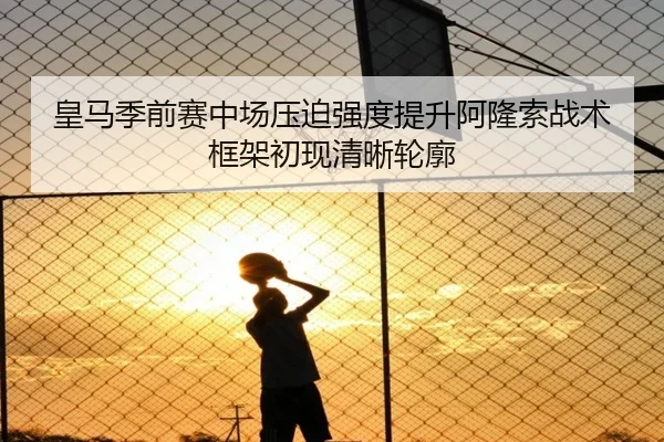 皇马季前赛中场压迫强度提升阿隆索战术框架初现清晰轮廓
