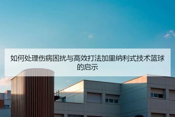 如何处理伤病困扰与高效打法加里纳利式技术篮球的启示